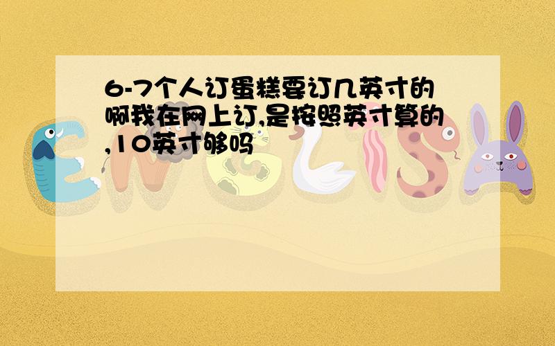 6-7个人订蛋糕要订几英寸的啊我在网上订,是按照英寸算的,10英寸够吗