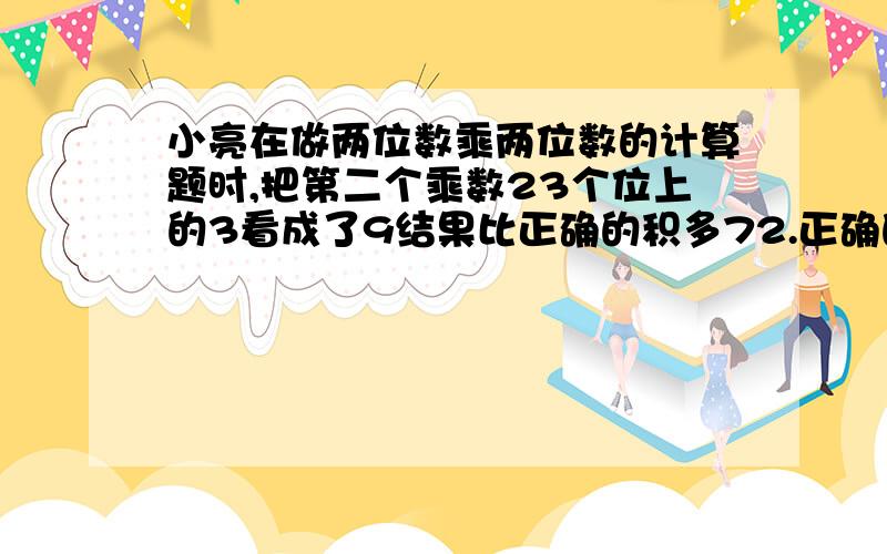 小亮在做两位数乘两位数的计算题时,把第二个乘数23个位上的3看成了9结果比正确的积多72.正确的积是多少?