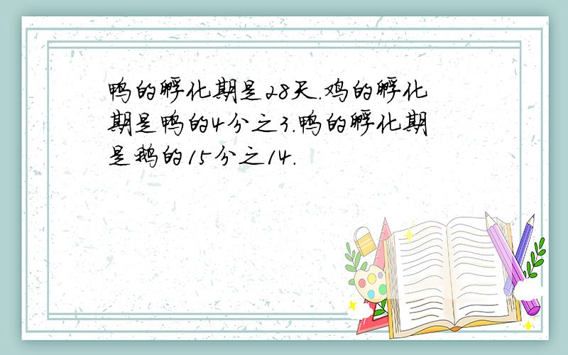 鸭的孵化期是28天.鸡的孵化期是鸭的4分之3.鸭的孵化期是鹅的15分之14.