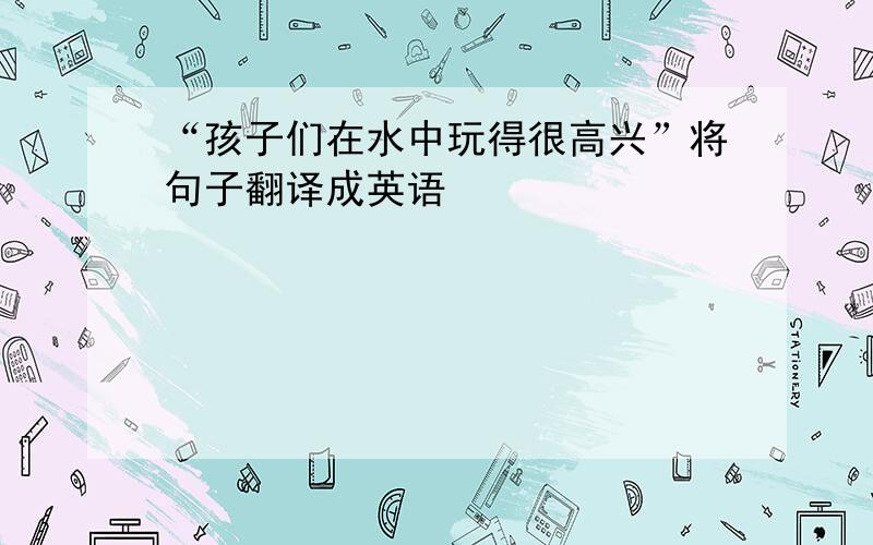 “孩子们在水中玩得很高兴”将句子翻译成英语