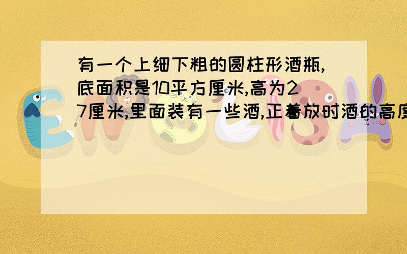 有一个上细下粗的圆柱形酒瓶,底面积是10平方厘米,高为27厘米,里面装有一些酒,正着放时酒的高度是10厘米,倒着放时酒的高度是12厘米,装满是这个酒瓶的容积是多少毫升?