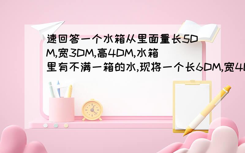 速回答一个水箱从里面量长5DM,宽3DM,高4DM,水箱里有不满一箱的水,现将一个长6DM,宽4DM,高2DM的长方体铁块放入水箱,水箱里的水溢出原有水的1/3,水箱里原有水的体积与水箱的溶积的比是多少?7:10