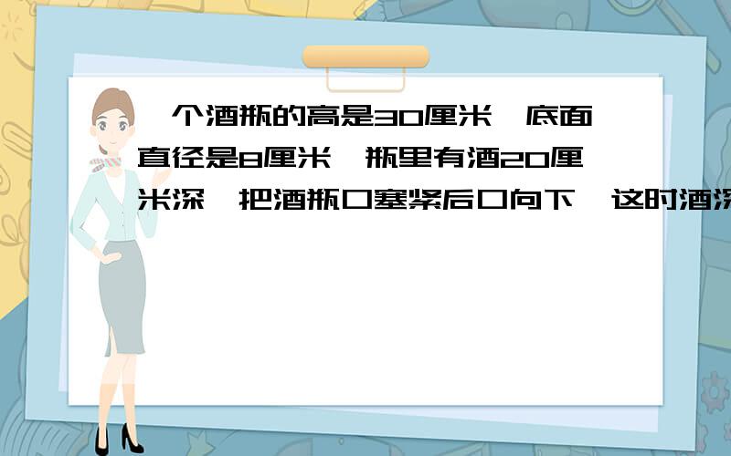 一个酒瓶的高是30厘米,底面直径是8厘米,瓶里有酒20厘米深,把酒瓶口塞紧后口向下,这时酒深24厘米,求酒瓶的容积.