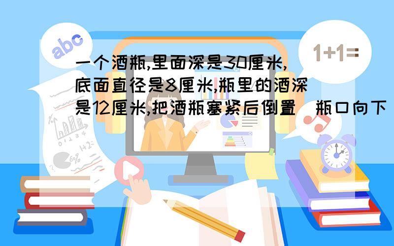 一个酒瓶,里面深是30厘米,底面直径是8厘米,瓶里的酒深是12厘米,把酒瓶塞紧后倒置（瓶口向下),这时酒深20厘米,你能算出酒瓶的容积吗.