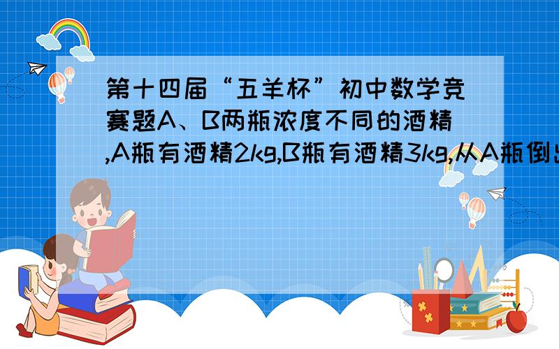 第十四届“五羊杯”初中数学竞赛题A、B两瓶浓度不同的酒精,A瓶有酒精2kg,B瓶有酒精3kg,从A瓶倒出15%,从B瓶倒出30%,混合后测得浓度为27.5%,把混合后的酒精再倒回A、B瓶,使他们恢复原来的质量,