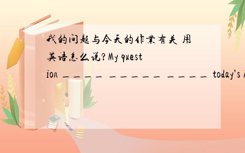 我的问题与今天的作业有关 用英语怎么说?My question ____ _____ ____ today's homework.