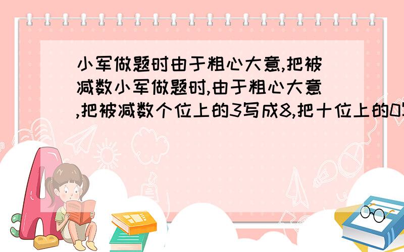 小军做题时由于粗心大意,把被减数小军做题时,由于粗心大意,把被减数个位上的3写成8,把十位上的0写成6,这样算得的差是199,正确的差是.（要有算式）