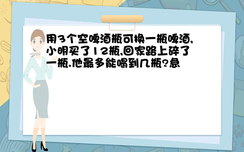 用3个空啤酒瓶可换一瓶啤酒,小明买了12瓶,回家路上碎了一瓶.他最多能喝到几瓶?急