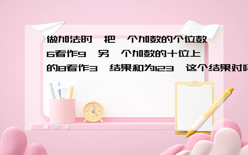 做加法时,把一个加数的个位数6看作9,另一个加数的十位上的8看作3,结果和为123,这个结果对吗?那结果呢