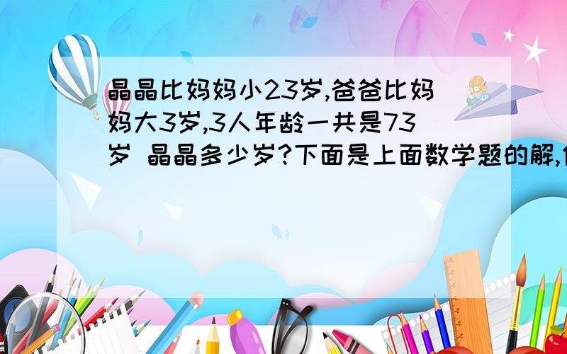 晶晶比妈妈小23岁,爸爸比妈妈大3岁,3人年龄一共是73岁 晶晶多少岁?下面是上面数学题的解,但不明白为什么,希望说明,解释每个式子都是为什么,什么意思?（73－23－23－3）/3＝8