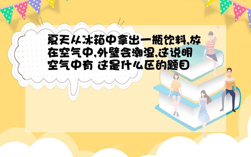 夏天从冰箱中拿出一瓶饮料,放在空气中,外壁会潮湿,这说明空气中有 这是什么区的题目