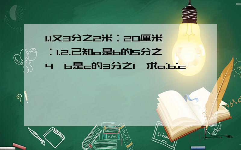 1.1又3分之2米：20厘米：1.2.已知a是b的5分之4,b是c的3分之1,求a:b:c