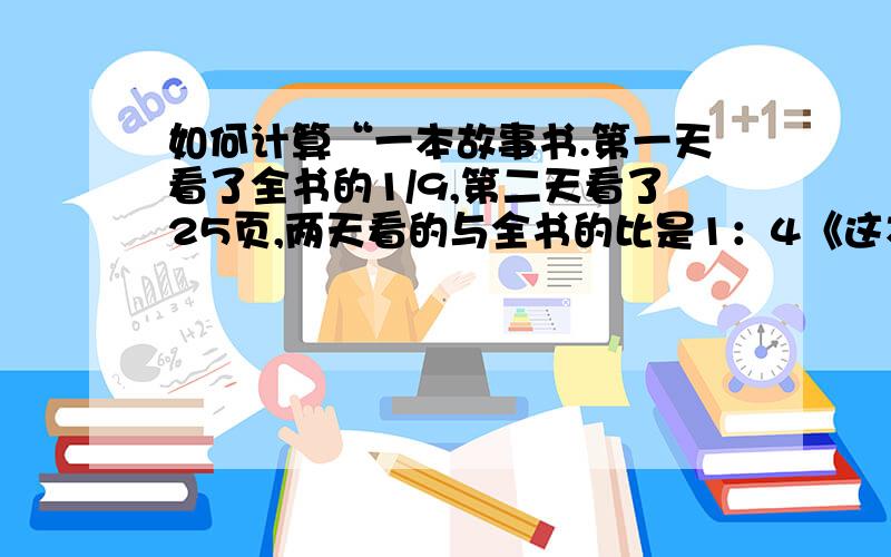 如何计算“一本故事书.第一天看了全书的1/9,第二天看了25页,两天看的与全书的比是1：4《这本书共多少页