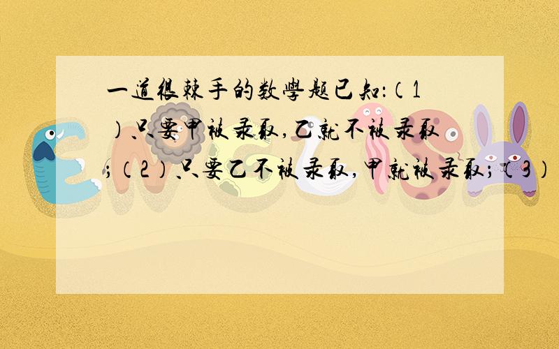 一道很棘手的数学题已知：（1）只要甲被录取,乙就不被录取；（2）只要乙不被录取,甲就被录取；（3）甲被录取.已知这三个判断中只有一个真,两个假.由此推出（ ）A.甲、乙都被录取 B.甲