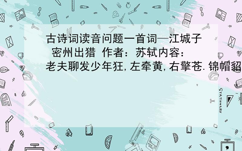 古诗词读音问题一首词—江城子 密州出猎 作者：苏轼内容：老夫聊发少年狂,左牵黄,右擎苍.锦帽貂裘,千骑卷平冈.为报倾城随太守,亲射虎,看孙郎.酒酣胸胆尚开张,鬓微霜,又何妨!持节云中,