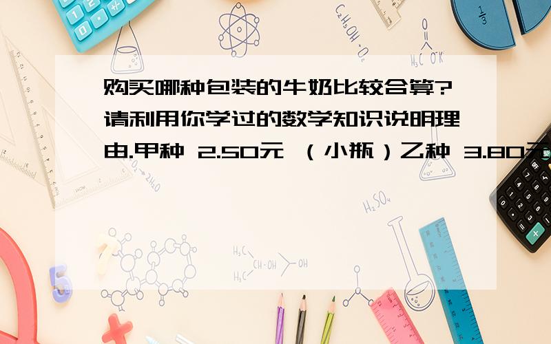 购买哪种包装的牛奶比较合算?请利用你学过的数学知识说明理由.甲种 2.50元 （小瓶）乙种 3.80元 （中瓶）丙种 9.00元 （大瓶）