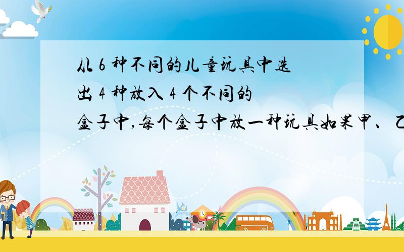 从 6 种不同的儿童玩具中选出 4 种放入 4 个不同的盒子中,每个盒子中放一种玩具如果甲、乙两种玩具不能放入第 1 个盒子里,那么不同的放法共有__________种