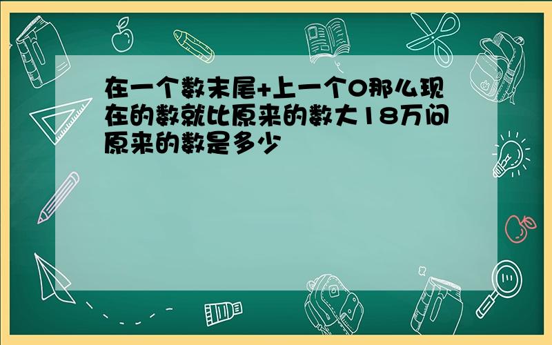 在一个数末尾+上一个0那么现在的数就比原来的数大18万问原来的数是多少