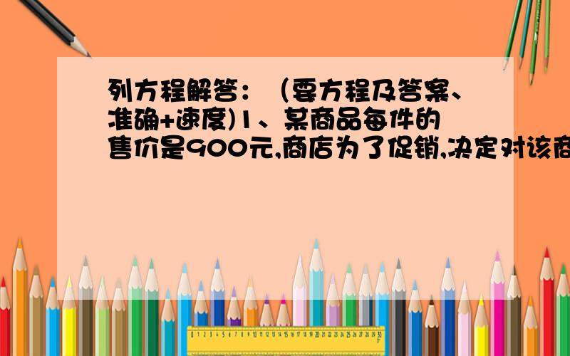 列方程解答：（要方程及答案、准确+速度)1、某商品每件的售价是900元,商店为了促销,决定对该商品打折销售,在打九折的基础上再让利40元,此时仍能获利10％,问这种商品的进价是多少元?2、