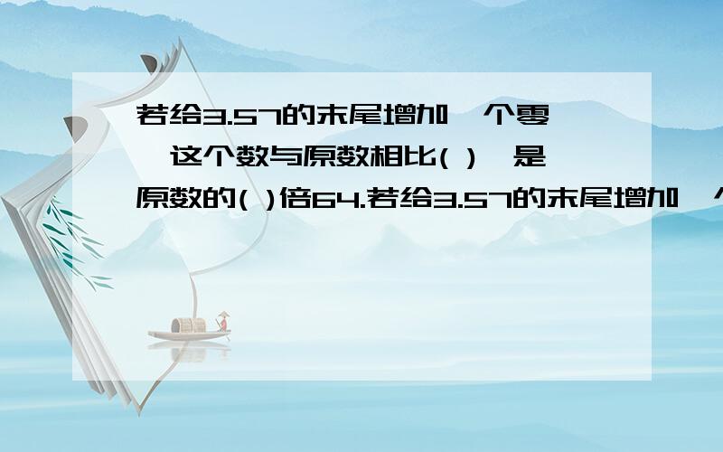 若给3.57的末尾增加一个零,这个数与原数相比( ),是原数的( )倍64.若给3.57的末尾增加一个零，这个数与原数相比（ 是原数的（ ）倍；若把它的小数点去掉，是原数的（ ）倍，比原数多（ ）