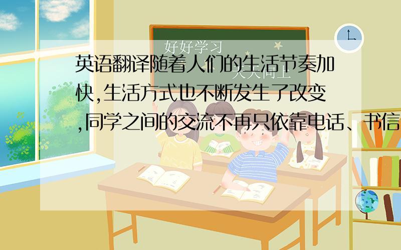 英语翻译随着人们的生活节奏加快,生活方式也不断发生了改变,同学之间的交流不再只依靠电话、书信,取而代之的是方便快捷的网络.校友录便运应而生,逐渐出现在大家的视野中,已成为新一