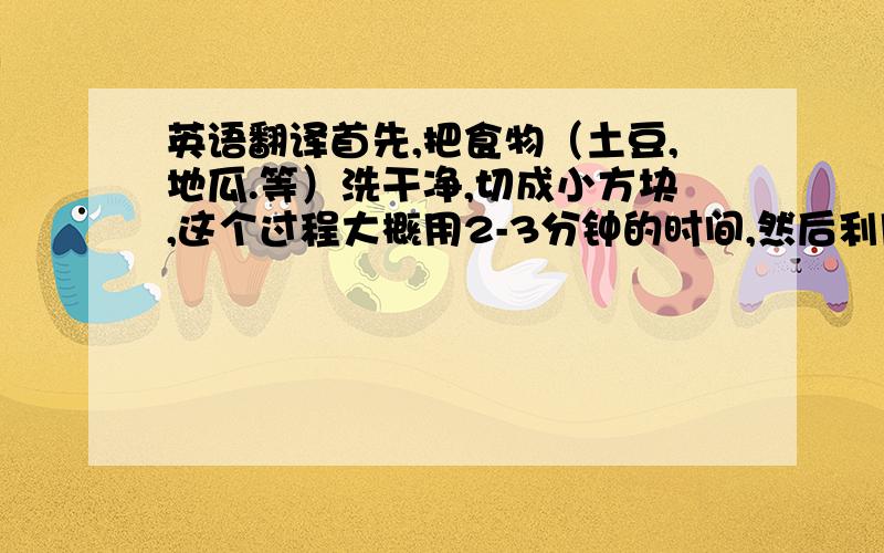 英语翻译首先,把食物（土豆,地瓜.等）洗干净,切成小方块,这个过程大概用2-3分钟的时间,然后利用HUROM Slow Juicer,把食材进行果肉分离,这个过程大概需要3分钟的时间,把实物的水分榨干,分别放