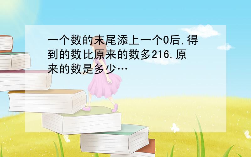 一个数的末尾添上一个0后,得到的数比原来的数多216,原来的数是多少…