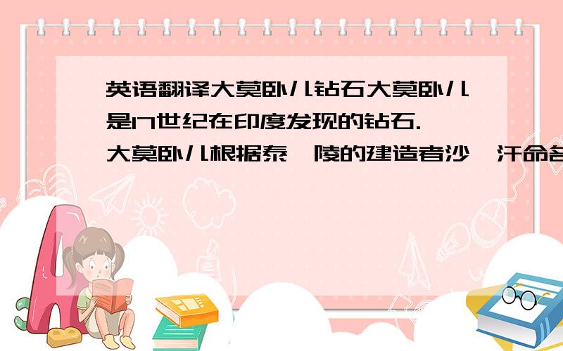 英语翻译大莫卧儿钻石大莫卧儿是17世纪在印度发现的钻石.大莫卧儿根据泰姬陵的建造者沙迦汗命名.但是,这颗钻石后来失踪了.有人认为,光之山钻石可能就是由这颗钻石切割而成.它被认为