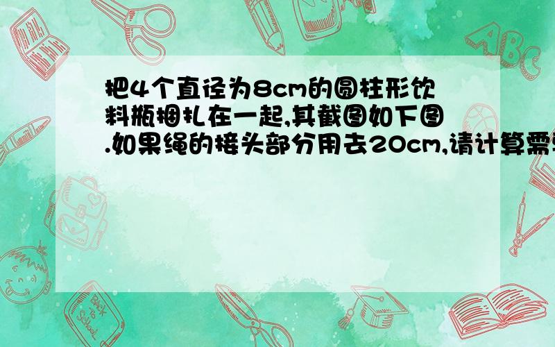 把4个直径为8cm的圆柱形饮料瓶捆扎在一起,其截图如下图.如果绳的接头部分用去2Ocm,请计算需要绳子多少厘米?