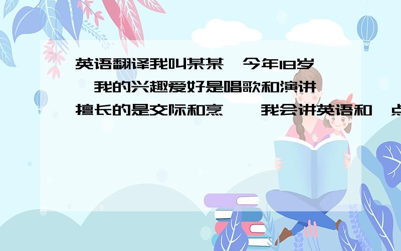 英语翻译我叫某某,今年18岁,我的兴趣爱好是唱歌和演讲,擅长的是交际和烹饪,我会讲英语和一点点（这里请用a little）日语.我长期都担任班上的文艺委员,也主持过学校的广播节目,参加过学