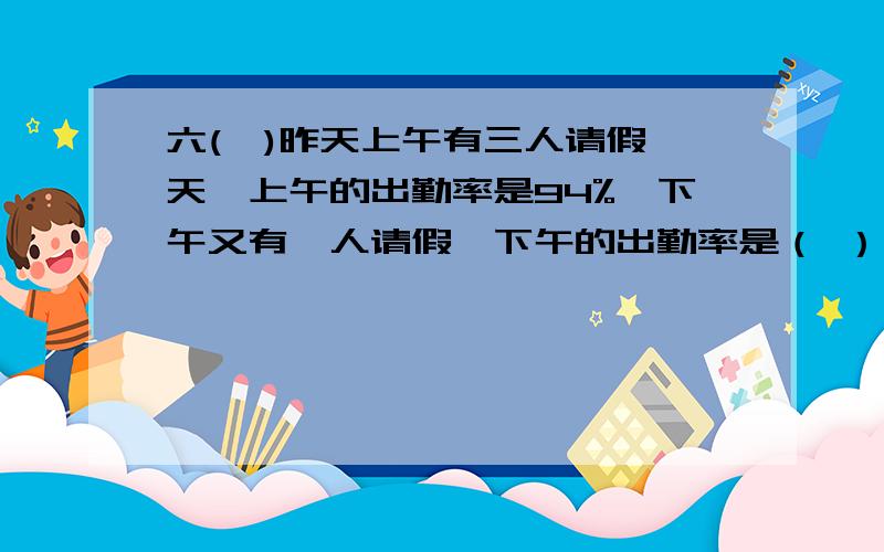 六(一)昨天上午有三人请假一天,上午的出勤率是94%,下午又有一人请假,下午的出勤率是（ ）