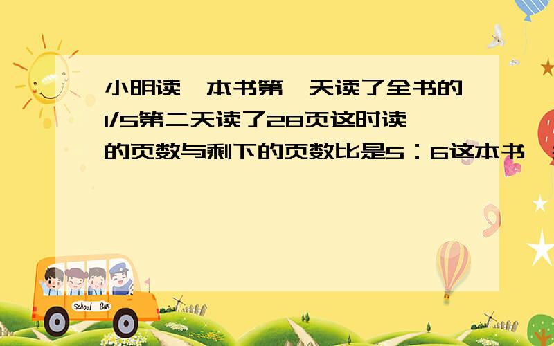 小明读一本书第一天读了全书的1/5第二天读了28页这时读的页数与剩下的页数比是5：6这本书一共有多少页速度回答在线等