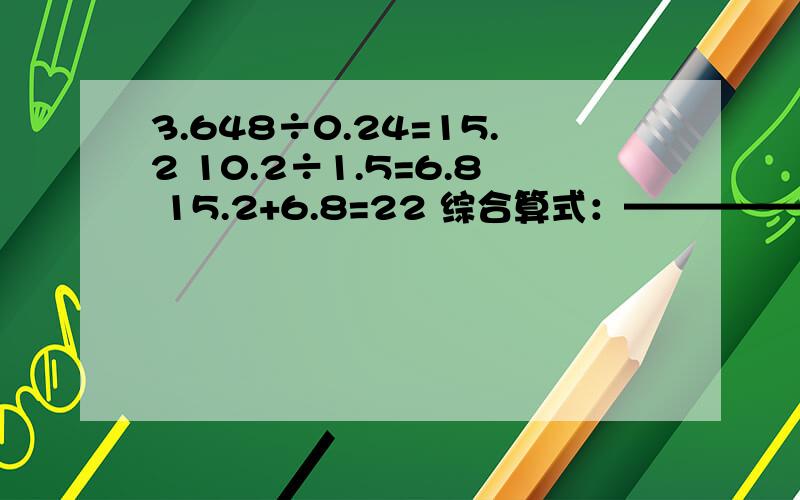 3.648÷0.24=15.2 10.2÷1.5=6.8 15.2+6.8=22 综合算式：—————