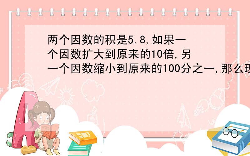 两个因数的积是5.8,如果一个因数扩大到原来的10倍,另一个因数缩小到原来的100分之一,那么现在的积是