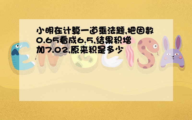 小明在计算一道乘法题,把因数0.65看成6.5,结果积增加7.02,原来积是多少