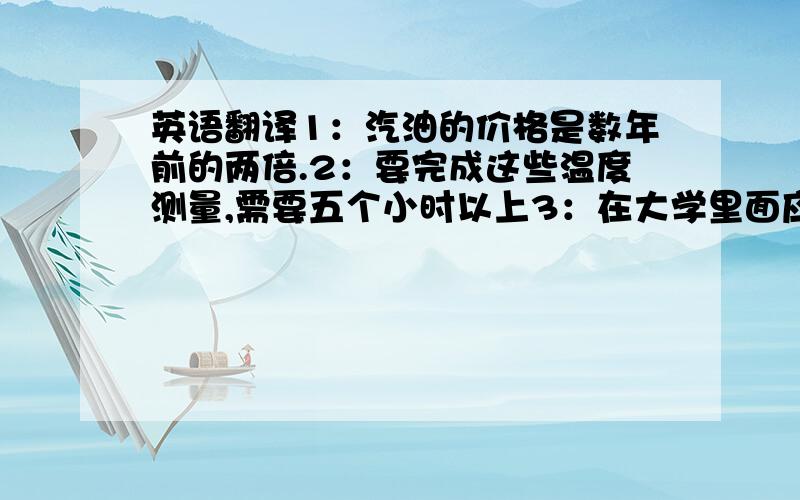 英语翻译1：汽油的价格是数年前的两倍.2：要完成这些温度测量,需要五个小时以上3：在大学里面应该尽可能多读书