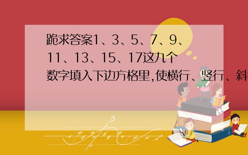 跪求答案1、3、5、7、9、11、13、15、17这九个数字填入下边方格里,使横行、竖行、斜行上的三个数字的和相等.（横三竖三的方格.）