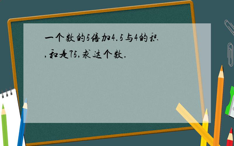 一个数的5倍加4.5与4的积,和是75,求这个数.