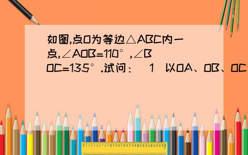 如图,点O为等边△ABC内一点,∠AOB=110°,∠BOC=135°.试问：（1）以OA、OB、OC为边,能否构成三角形?若能,请求出该三角形各内角的度数.若不能,请说出理由；（2）如果∠AOB大小保持不变,那么当∠BOC