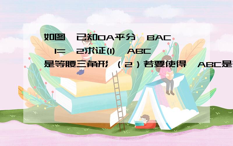 如图,已知OA平分∠BAC,∠1=∠2求证(1)△ABC是等腰三角形 （2）若要使得△ABC是等边三角形.请在题中已知条件的 基础上添加一个合适的条件.图