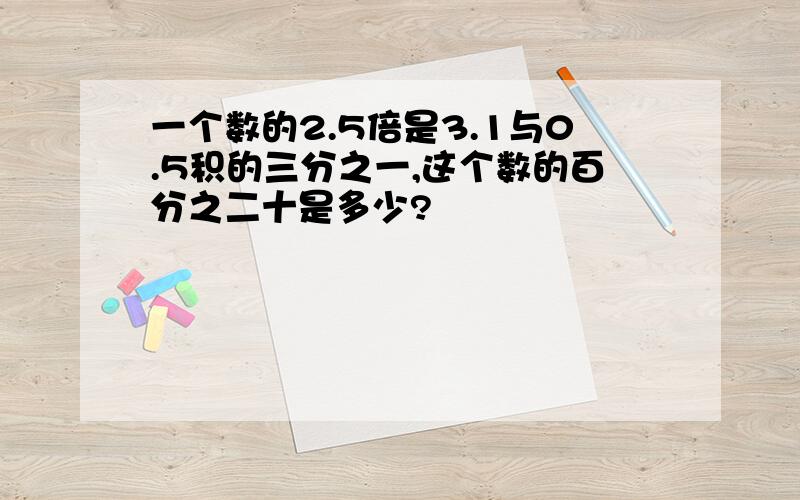 一个数的2.5倍是3.1与0.5积的三分之一,这个数的百分之二十是多少?