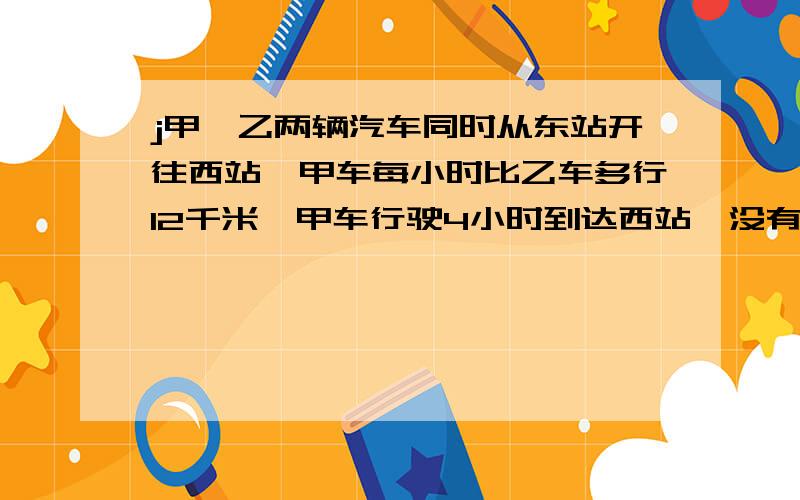 j甲、乙两辆汽车同时从东站开往西站,甲车每小时比乙车多行12千米,甲车行驶4小时到达西站,没有停留,立即从原路返回,在距西站36千米的地方和乙车相遇.求甲车每小时行多少千米?