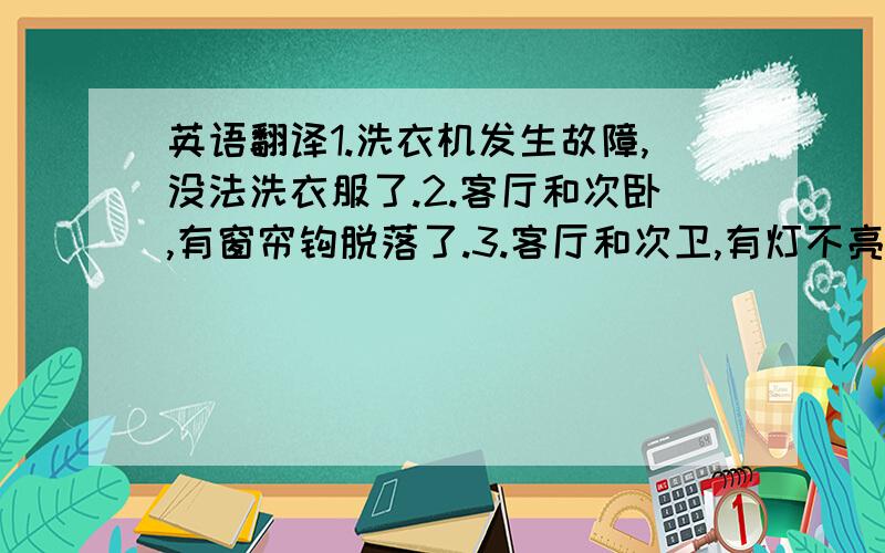 英语翻译1.洗衣机发生故障,没法洗衣服了.2.客厅和次卧,有窗帘钩脱落了.3.客厅和次卫,有灯不亮了.4.主卫的浴缸水龙头和淋浴莲蓬头切换故障了,不管开哪个开关,都同时流出水来. 