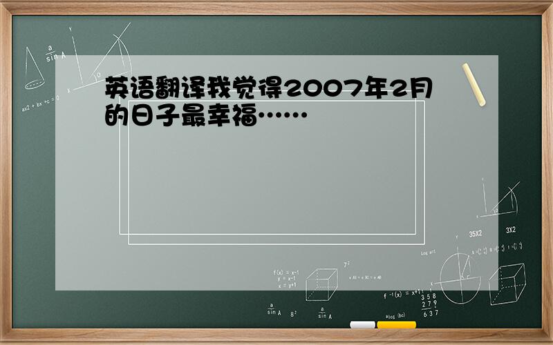 英语翻译我觉得2007年2月的日子最幸福……