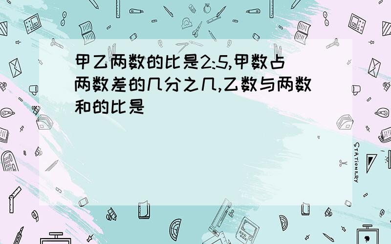 甲乙两数的比是2:5,甲数占两数差的几分之几,乙数与两数和的比是