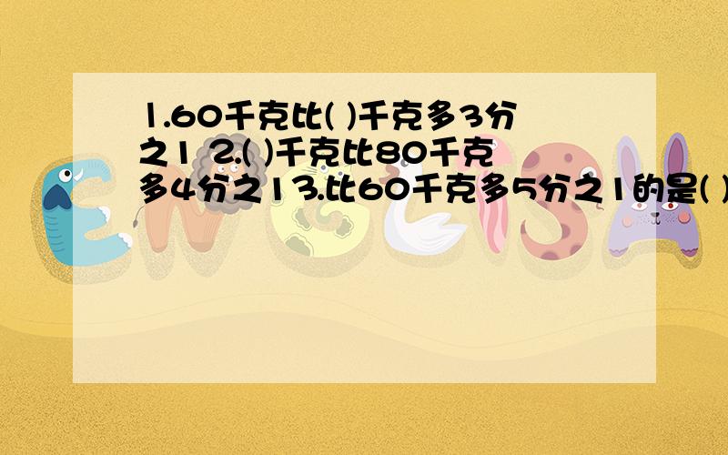 ⒈60千克比( )千克多3分之1 ⒉( )千克比80千克多4分之1⒊比60千克多5分之1的是( )千克