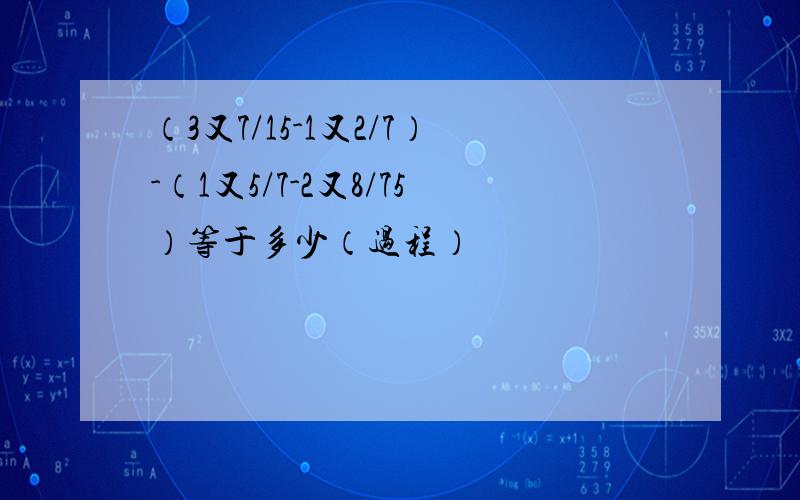 （3又7/15-1又2/7）-（1又5/7-2又8/75）等于多少（过程）