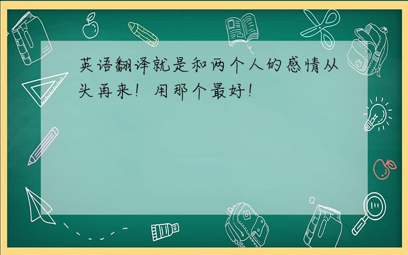 英语翻译就是和两个人的感情从头再来！用那个最好！