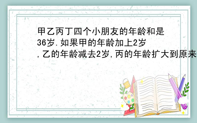 甲乙丙丁四个小朋友的年龄和是36岁.如果甲的年龄加上2岁,乙的年龄减去2岁,丙的年龄扩大到原来的2倍,丁的年龄缩小到原来的二分之一,那么四个人的年龄正好相等.最小的一个人是谁?他几岁?