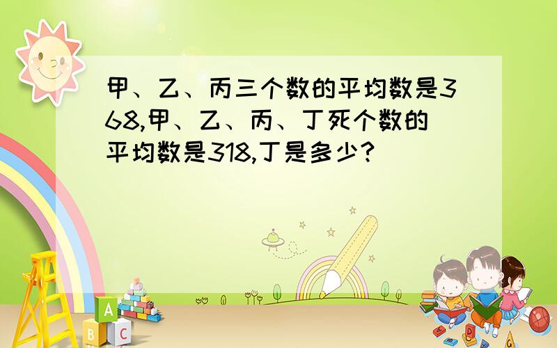 甲、乙、丙三个数的平均数是368,甲、乙、丙、丁死个数的平均数是318,丁是多少?